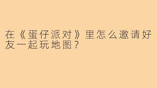 在《蛋仔派对》里怎么邀请好友一起玩地图？