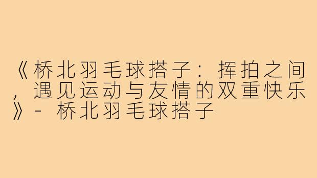 《桥北羽毛球搭子:挥拍之间,遇见运动与友情的双重快乐》-桥北羽毛球搭子