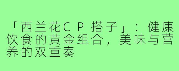 「西兰花CP搭子」:健康饮食的黄金组合,美味与营养的双重奏