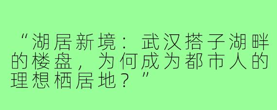 “湖居新境：武汉搭子湖畔的楼盘，为何成为都市人的理想栖居地？”