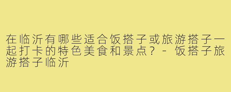 在临沂有哪些适合饭搭子或旅游搭子一起打卡的特色美食和景点?-饭搭子旅游搭子临沂