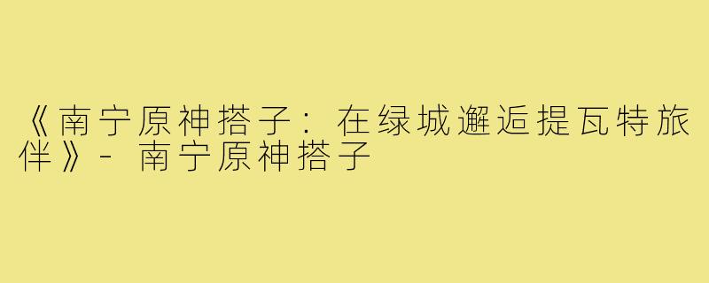 《南宁原神搭子：在绿城邂逅提瓦特旅伴》-南宁原神搭子