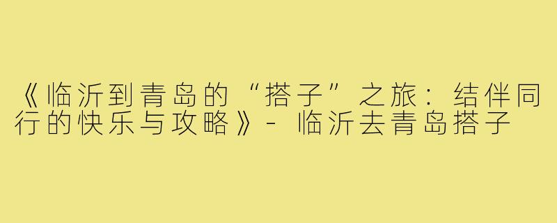 《临沂到青岛的“搭子”之旅：结伴同行的快乐与攻略》-临沂去青岛搭子