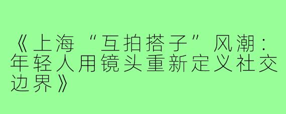 《上海“互拍搭子”风潮：年轻人用镜头重新定义社交边界》