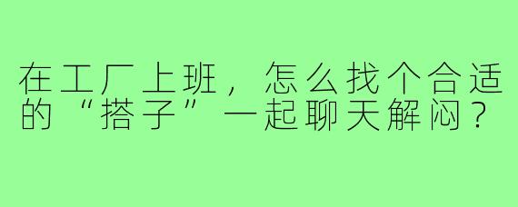 在工厂上班，怎么找个合适的“搭子”一起聊天解闷？
