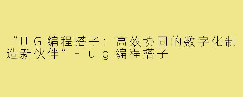 “UG编程搭子：高效协同的数字化制造新伙伴”-ug编程搭子