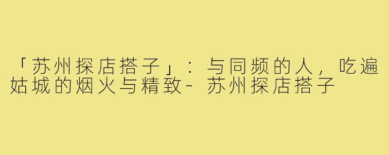 「苏州探店搭子」：与同频的人，吃遍姑城的烟火与精致-苏州探店搭子