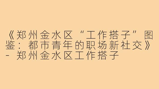 《郑州金水区“工作搭子”图鉴：都市青年的职场新社交》-郑州金水区工作搭子