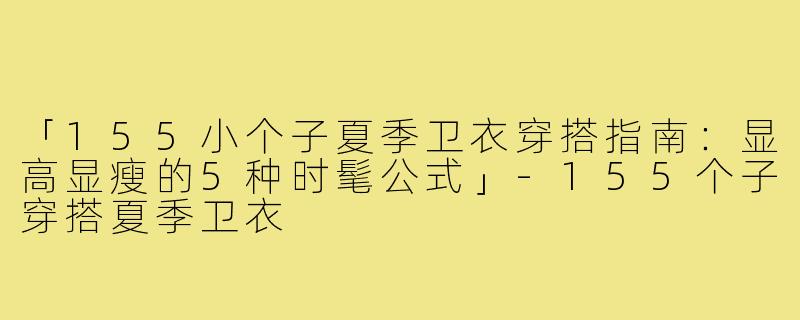 「155小个子夏季卫衣穿搭指南：显高显瘦的5种时髦公式」-155个子穿搭夏季卫衣
