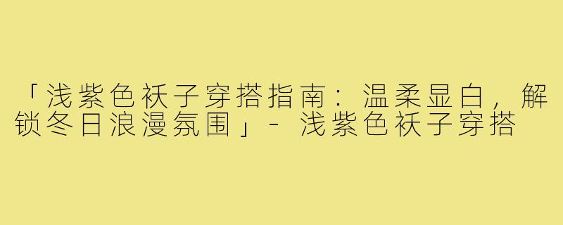 「浅紫色袄子穿搭指南：温柔显白，解锁冬日浪漫氛围」-浅紫色袄子穿搭