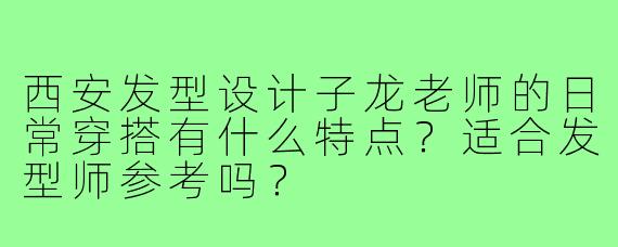 西安发型设计子龙老师的日常穿搭有什么特点?适合发型师参考吗?