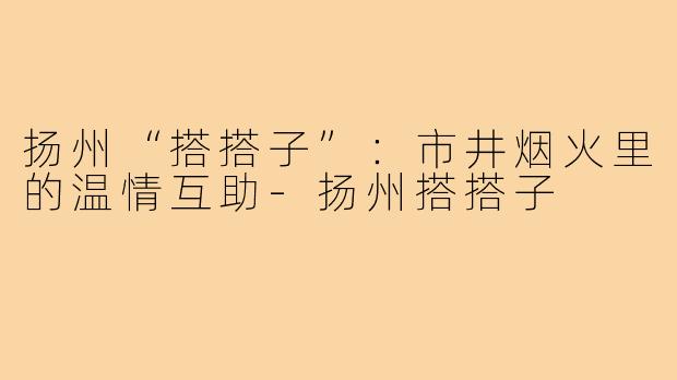 扬州“搭搭子”:市井烟火里的温情互助-扬州搭搭子