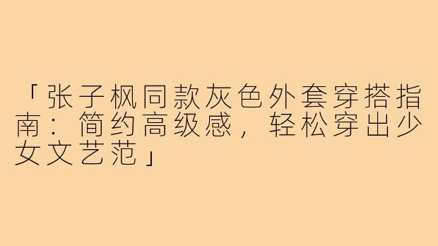 「张子枫同款灰色外套穿搭指南：简约高级感，轻松穿出少女文艺范」