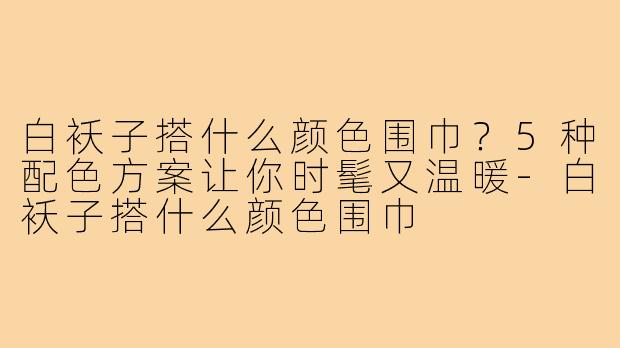 白袄子搭什么颜色围巾？5种配色方案让你时髦又温暖-白袄子搭什么颜色围巾