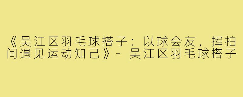 《吴江区羽毛球搭子：以球会友，挥拍间遇见运动知己》-吴江区羽毛球搭子