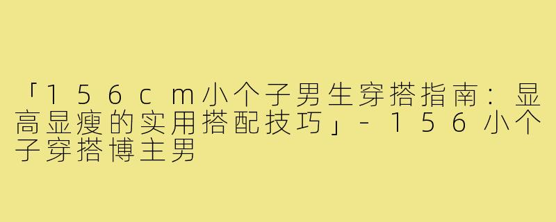 「156cm小个子男生穿搭指南：显高显瘦的实用搭配技巧」-156小个子穿搭博主男