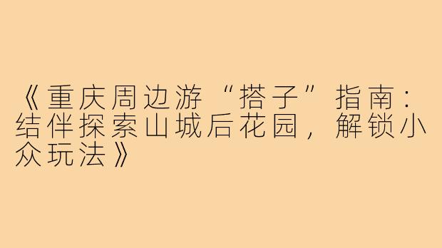 《重庆周边游“搭子”指南：结伴探索山城后花园，解锁小众玩法》