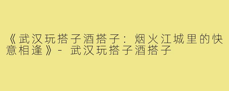 《武汉玩搭子酒搭子：烟火江城里的快意相逢》-武汉玩搭子酒搭子