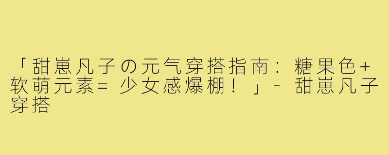 「甜崽凡子の元气穿搭指南：糖果色+软萌元素=少女感爆棚！」-甜崽凡子穿搭