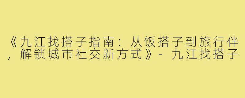 《九江找搭子指南：从饭搭子到旅行伴，解锁城市社交新方式》-九江找搭子