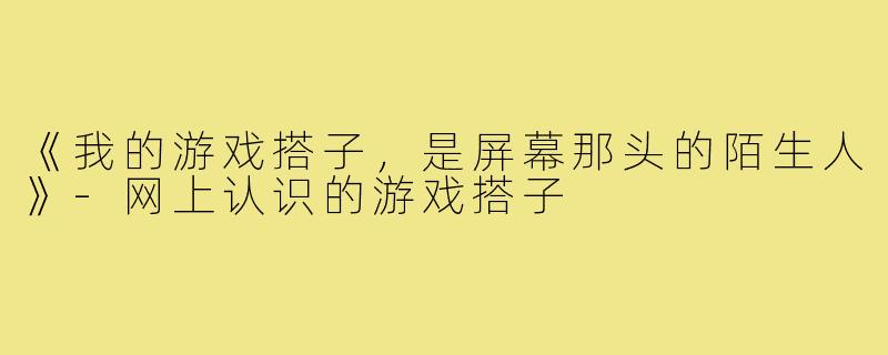 《我的游戏搭子,是屏幕那头的陌生人》-网上认识的游戏搭子