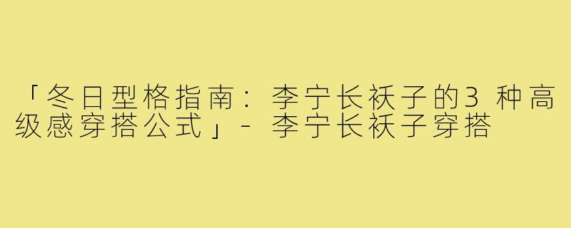 「冬日型格指南：李宁长袄子的3种高级感穿搭公式」-李宁长袄子穿搭