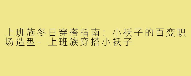 上班族冬日穿搭指南：小袄子的百变职场造型-上班族穿搭小袄子