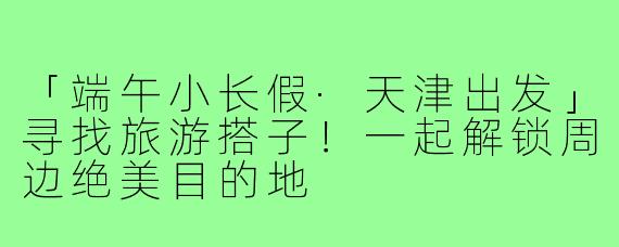 「端午小长假·天津出发」寻找旅游搭子！一起解锁周边绝美目的地