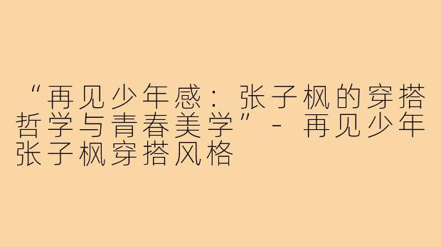 “再见少年感：张子枫的穿搭哲学与青春美学”-再见少年张子枫穿搭风格