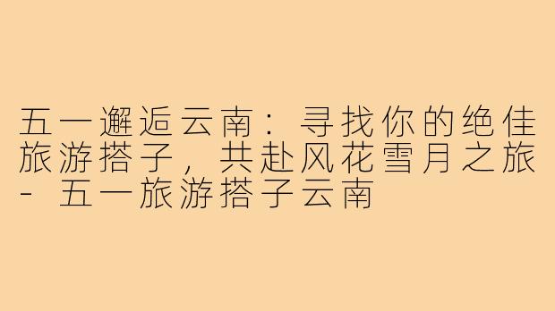 五一邂逅云南：寻找你的绝佳旅游搭子，共赴风花雪月之旅-五一旅游搭子云南