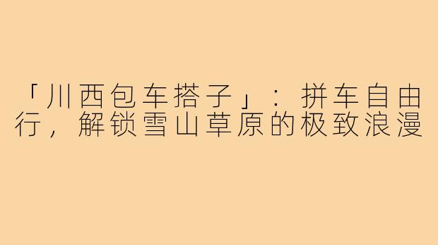 「川西包车搭子」：拼车自由行，解锁雪山草原的极致浪漫