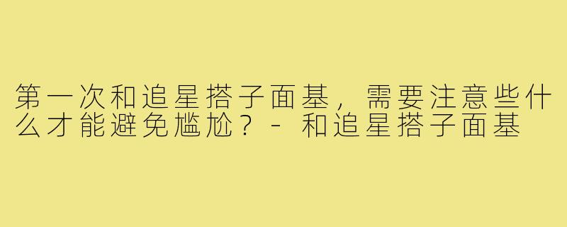 第一次和追星搭子面基,需要注意些什么才能避免尴尬?-和追星搭子面基