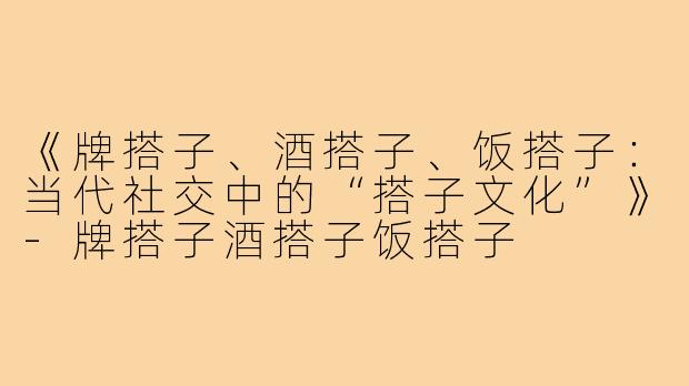 《牌搭子、酒搭子、饭搭子：当代社交中的“搭子文化”》-牌搭子酒搭子饭搭子