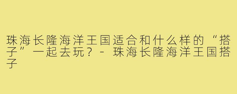珠海长隆海洋王国适合和什么样的“搭子”一起去玩？-珠海长隆海洋王国搭子