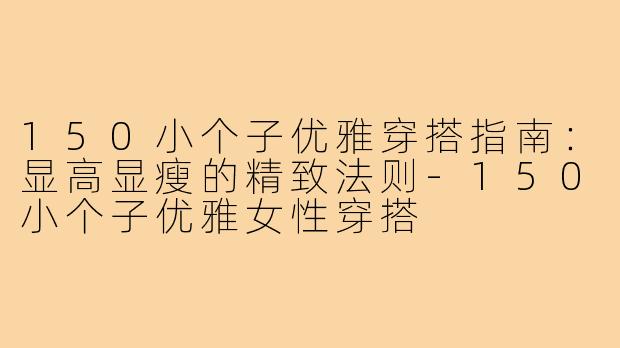 150小个子优雅穿搭指南：显高显瘦的精致法则-150小个子优雅女性穿搭