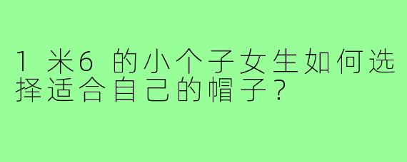 1米6的小个子女生如何选择适合自己的帽子?