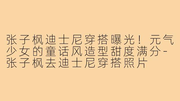 张子枫迪士尼穿搭曝光!元气少女的童话风造型甜度满分-张子枫去迪士尼穿搭照片