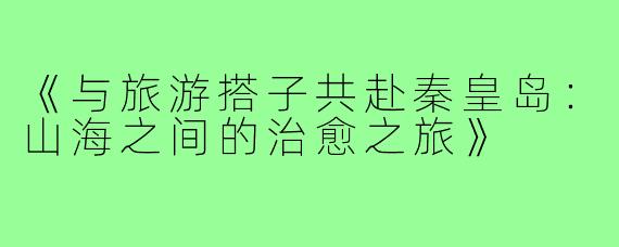 《与旅游搭子共赴秦皇岛：山海之间的治愈之旅》