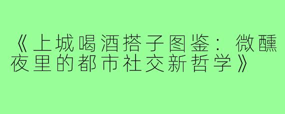 《上城喝酒搭子图鉴：微醺夜里的都市社交新哲学》
