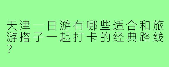 天津一日游有哪些适合和旅游搭子一起打卡的经典路线？