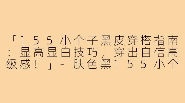 「155小个子黑皮穿搭指南：显高显白技巧，穿出自信高级感！」-肤色黑155小个子穿搭
