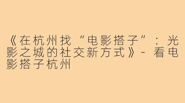 《在杭州找“电影搭子”：光影之城的社交新方式》-看电影搭子杭州