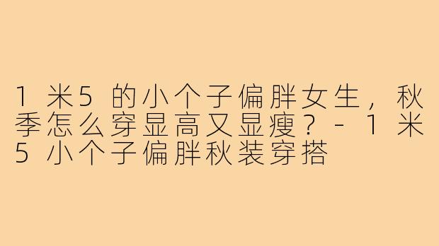 1米5的小个子偏胖女生,秋季怎么穿显高又显瘦?-1米5小个子偏胖秋装穿搭