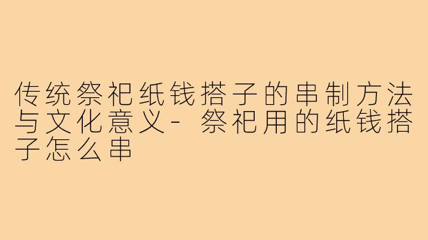 传统祭祀纸钱搭子的串制方法与文化意义-祭祀用的纸钱搭子怎么串