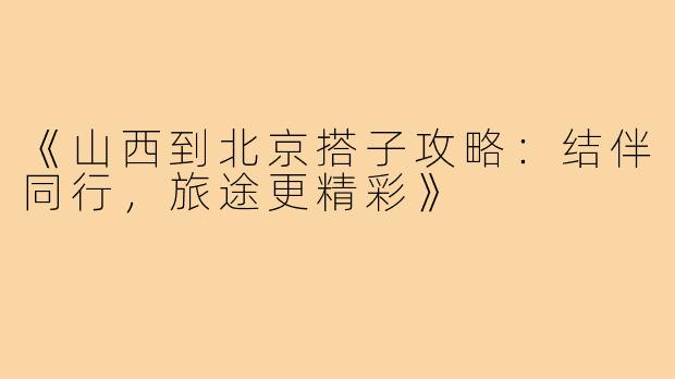 《山西到北京搭子攻略：结伴同行，旅途更精彩》