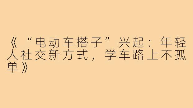《“电动车搭子”兴起:年轻人社交新方式,学车路上不孤单》