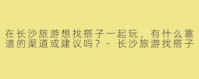 在长沙旅游想找搭子一起玩，有什么靠谱的渠道或建议吗？-长沙旅游找搭子