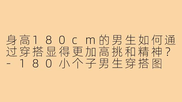 身高180cm的男生如何通过穿搭显得更加高挑和精神？-180小个子男生穿搭图
