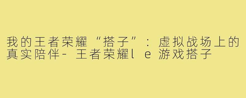 我的王者荣耀“搭子”：虚拟战场上的真实陪伴-王者荣耀le游戏搭子