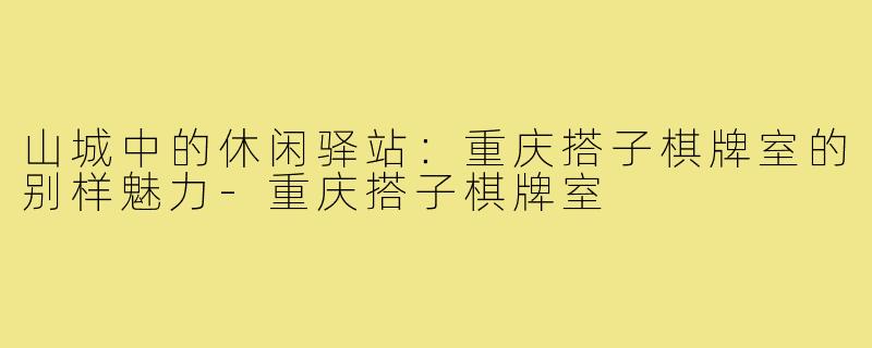 山城中的休闲驿站：重庆搭子棋牌室的别样魅力-重庆搭子棋牌室